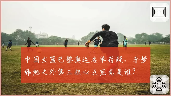 中国女篮巴黎奥运名单存疑,李梦韩旭之外第三核心点究竟是谁?