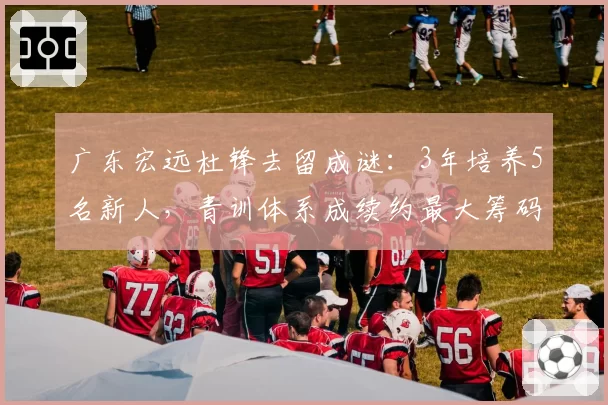 广东宏远杜锋去留成谜：3年培养5名新人，青训体系成续约最大筹码