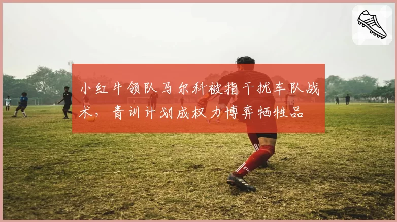 小红牛领队马尔科被指干扰车队战术，青训计划成权力博弈牺牲品