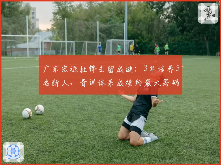 广东宏远杜锋去留成谜：3年培养5名新人，青训体系成续约最大筹码