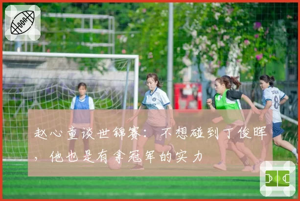 赵心童谈世锦赛：不想碰到丁俊晖，他也是有拿冠军的实力