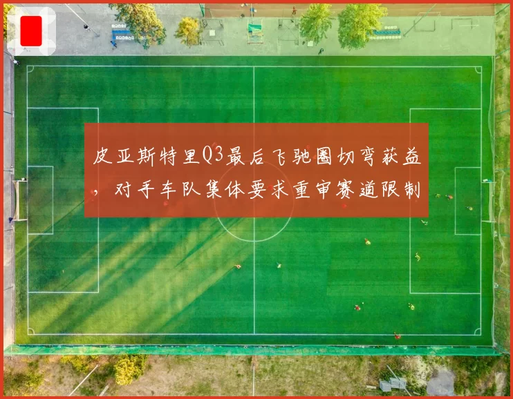 皮亚斯特里Q3最后飞驰圈切弯获益,对手车队集体要求重审赛道限制规则