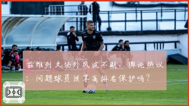 兹维列夫场外风波不断,舆论热议:问题球员该享高排名保护吗?