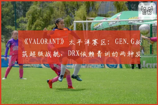 《VALORANT》太平洋赛区：GEN.G构筑超级战舰，DRX依赖青训的两种发展模型