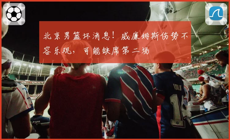 北京男篮坏消息！威廉姆斯伤势不容乐观，可能缺席第二场