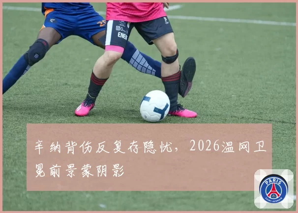 辛纳背伤反复存隐忧,2026温网卫冕前景蒙阴影