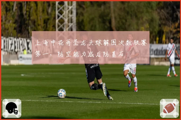 上海申花蒋圣龙头球解围次数联赛第一,防空能力成后防基石