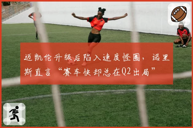 迈凯伦升级后陷入速度怪圈,诺里斯直言“赛车快却总在Q2出局”
