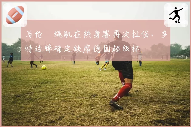 马伦腘绳肌在热身赛再次拉伤，多特边锋确定缺席德国超级杯
