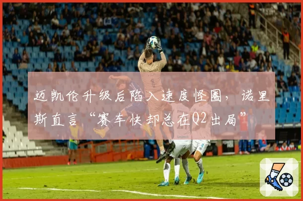 迈凯伦升级后陷入速度怪圈,诺里斯直言“赛车快却总在Q2出局”
