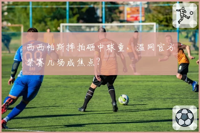 西西帕斯摔拍砸中球童，温网官方禁赛几场成焦点？