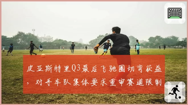 皮亚斯特里Q3最后飞驰圈切弯获益,对手车队集体要求重审赛道限制规则