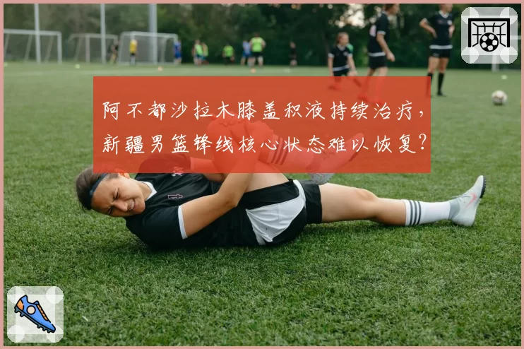 阿不都沙拉木膝盖积液持续治疗,新疆男篮锋线核心状态难以恢复?