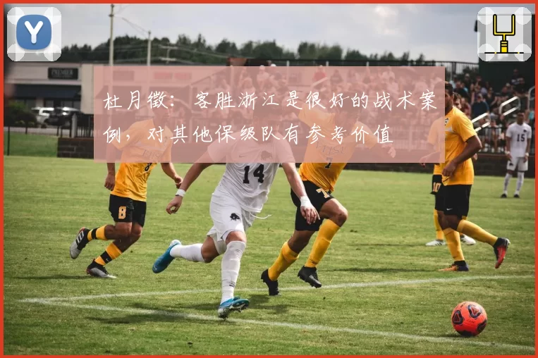 杜月徵:客胜浙江是很好的战术案例,对其他保级队有参考价值