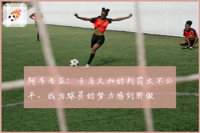 阿韦洛亚:卡马文加的判罚太不公平,我为球员的努力感到骄傲