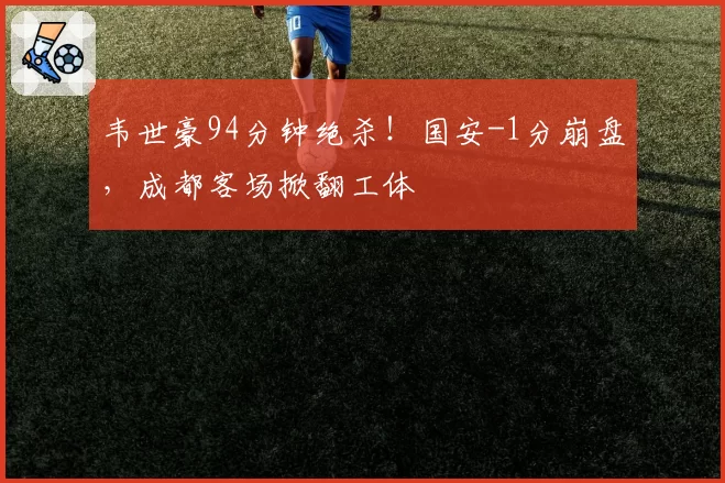 韦世豪94分钟绝杀！国安-1分崩盘，成都客场掀翻工体