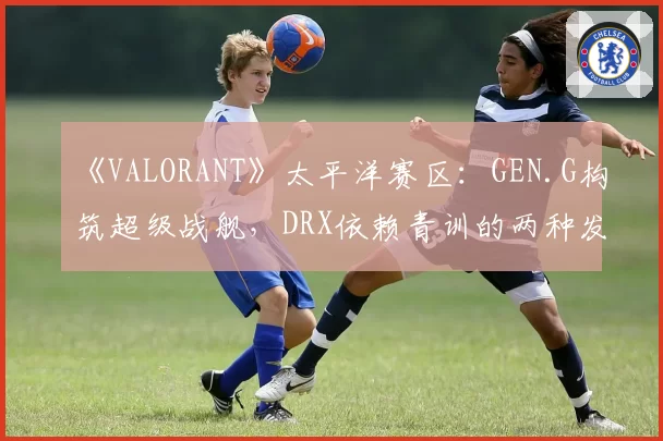 《VALORANT》太平洋赛区：GEN.G构筑超级战舰，DRX依赖青训的两种发展模型