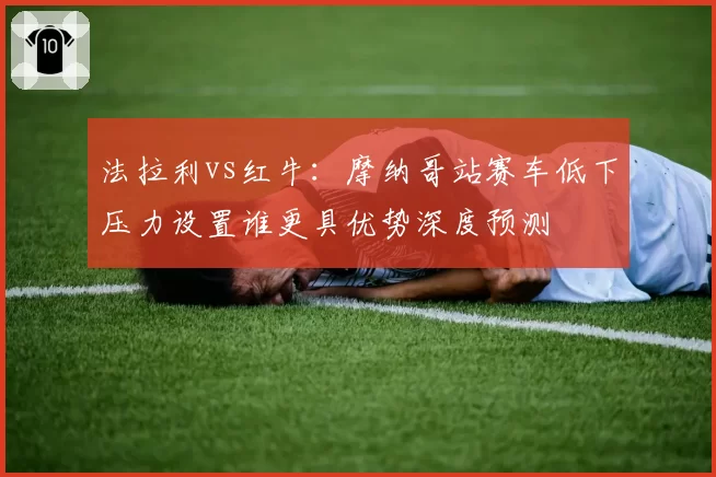 法拉利vs红牛：摩纳哥站赛车低下压力设置谁更具优势深度预测