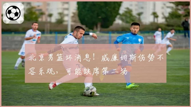 北京男篮坏消息！威廉姆斯伤势不容乐观，可能缺席第二场