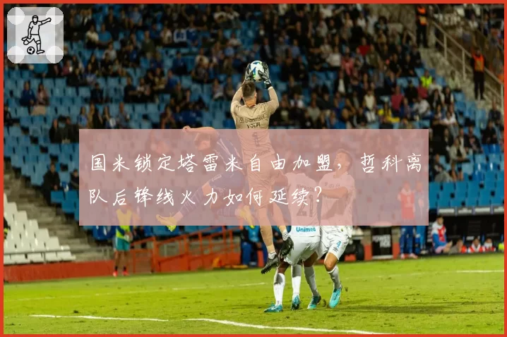国米锁定塔雷米自由加盟,哲科离队后锋线火力如何延续?