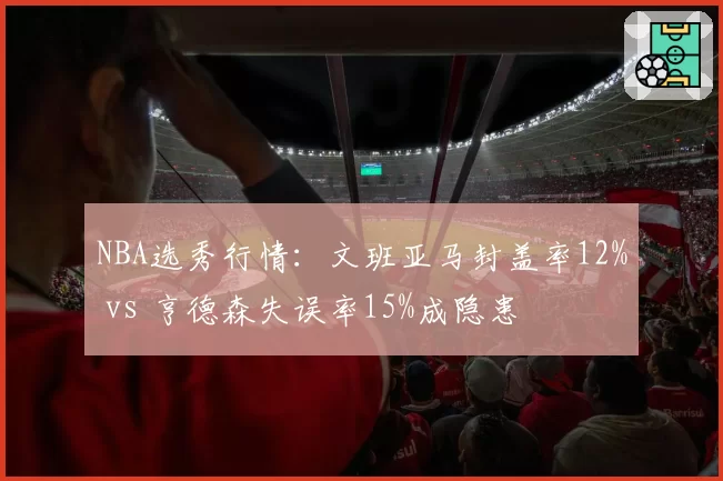 NBA选秀行情：文班亚马封盖率12% vs 亨德森失误率15%成隐患