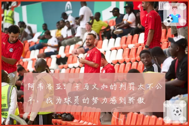 阿韦洛亚:卡马文加的判罚太不公平,我为球员的努力感到骄傲