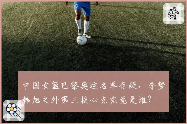 中国女篮巴黎奥运名单存疑,李梦韩旭之外第三核心点究竟是谁?