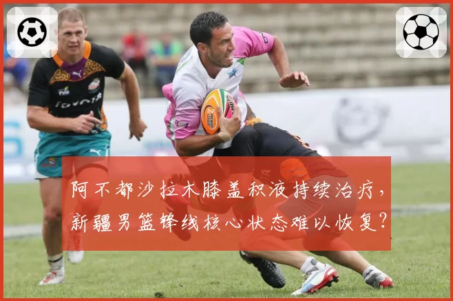 阿不都沙拉木膝盖积液持续治疗,新疆男篮锋线核心状态难以恢复?