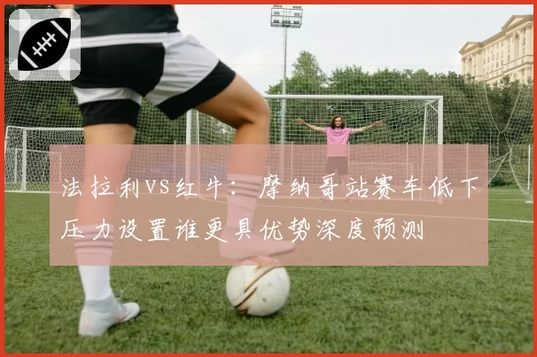 法拉利vs红牛：摩纳哥站赛车低下压力设置谁更具优势深度预测