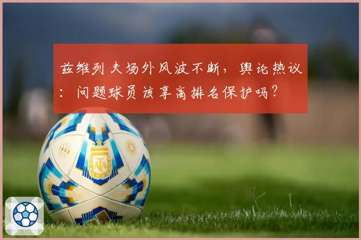 兹维列夫场外风波不断,舆论热议:问题球员该享高排名保护吗?