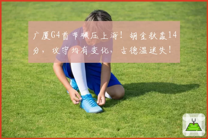 广厦G4首节碾压上海！胡金秋轰14分，攻守均有变化，古德温迷失！