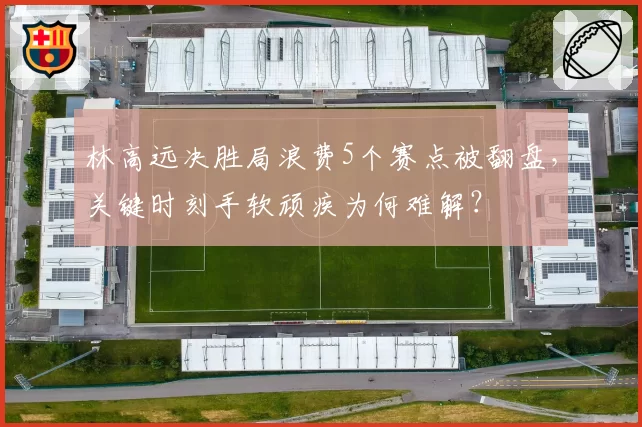林高远决胜局浪费5个赛点被翻盘,关键时刻手软顽疾为何难解?