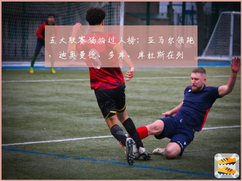 五大联赛场均过人榜：亚马尔领跑，迪奥曼德、多库、库杜斯在列