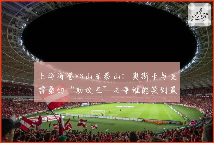 上海海港vs山东泰山:奥斯卡与克雷桑的“助攻王”之争谁能笑到最后?