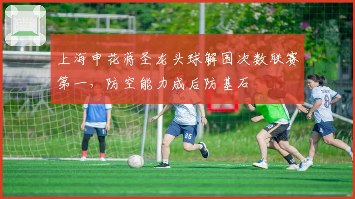 上海申花蒋圣龙头球解围次数联赛第一,防空能力成后防基石